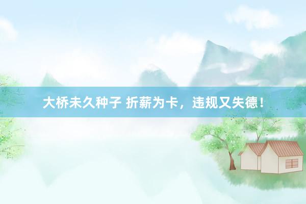 大桥未久种子 折薪为卡，违规又失德！