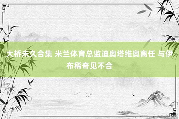 大桥未久合集 米兰体育总监迪奥塔维奥离任 与伊布稀奇见不合