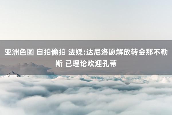 亚洲色图 自拍偷拍 法媒:达尼洛愿解放转会那不勒斯 已理论欢迎孔蒂
