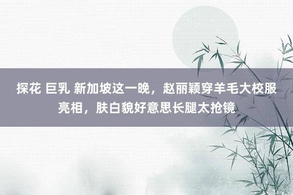 探花 巨乳 新加坡这一晚，赵丽颖穿羊毛大校服亮相，肤白貌好意思长腿太抢镜
