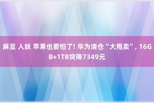 麻豆 人妖 苹果也要怕了! 华为清仓“大甩卖”， 16GB+1TB突降7349元
