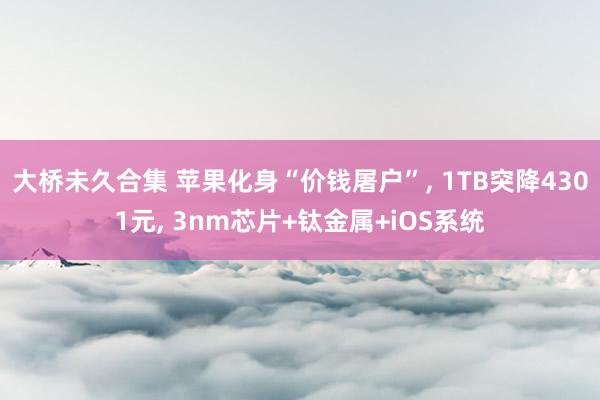 大桥未久合集 苹果化身“价钱屠户”， 1TB突降4301元， 3nm芯片+钛金属+iOS系统