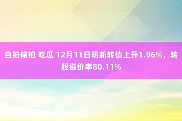 自拍偷拍 吃瓜 12月11日明新转债上升1.96%，转股溢价率80.11%