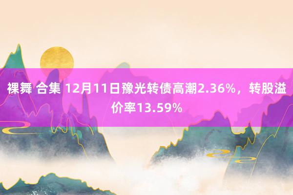 裸舞 合集 12月11日豫光转债高潮2.36%，转股溢价率13.59%