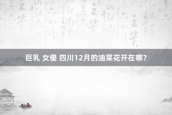 巨乳 女優 四川12月的油菜花开在哪？
