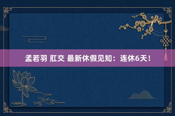 孟若羽 肛交 最新休假见知：连休6天！