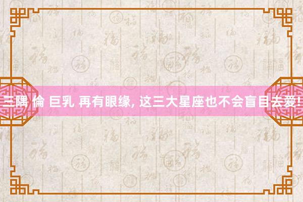 三隅 倫 巨乳 再有眼缘， 这三大星座也不会盲目去爱!