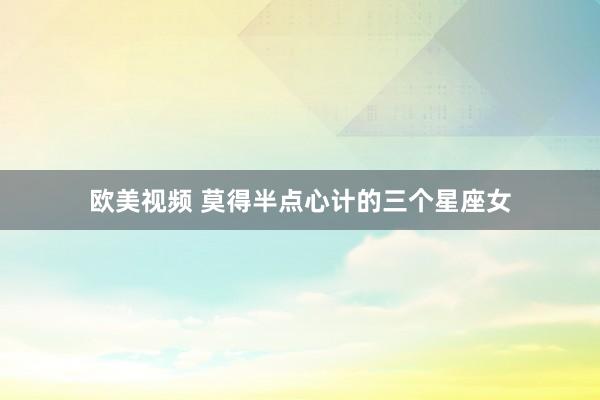 欧美视频 莫得半点心计的三个星座女