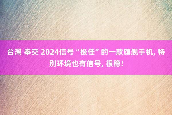 台灣 拳交 2024信号“极佳”的一款旗舰手机， 特别环境也有信号， 很稳!