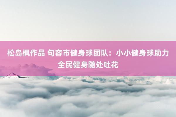松岛枫作品 句容市健身球团队：小小健身球助力全民健身随处吐花
