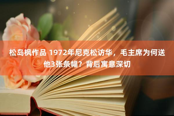 松岛枫作品 1972年尼克松访华，毛主席为何送他3张条幅？背后寓意深切