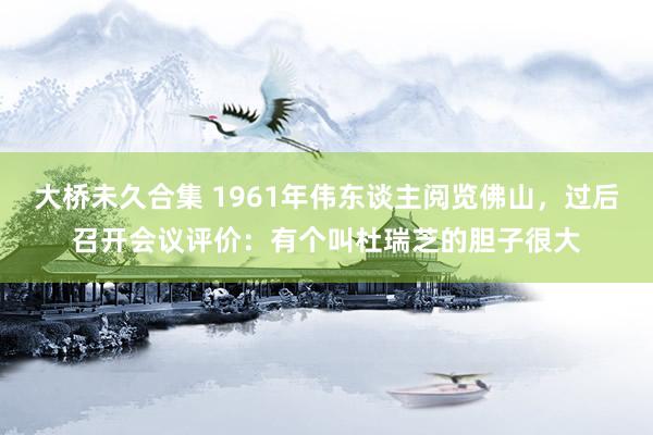 大桥未久合集 1961年伟东谈主阅览佛山，过后召开会议评价：有个叫杜瑞芝的胆子很大