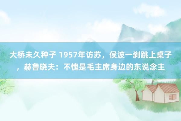 大桥未久种子 1957年访苏，侯波一刹跳上桌子，赫鲁晓夫：不愧是毛主席身边的东说念主