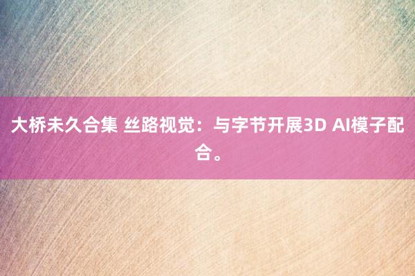 大桥未久合集 丝路视觉：与字节开展3D AI模子配合。