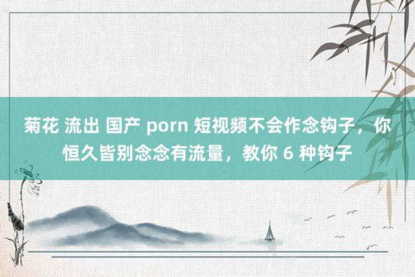 菊花 流出 国产 porn 短视频不会作念钩子,你恒久皆别念念有流量,教你 6 种钩子
