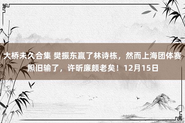 大桥未久合集 樊振东赢了林诗栋，然而上海团体赛照旧输了，许昕廉颇老矣！12月15日