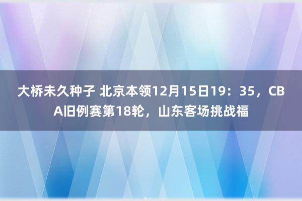 大桥未久种子 北京本领12月15日19：35，CBA旧例赛第18轮，山东客场挑战福