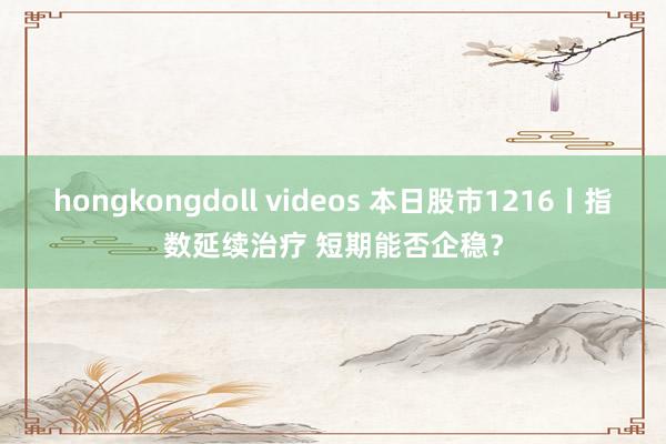 hongkongdoll videos 本日股市1216丨指数延续治疗 短期能否企稳？