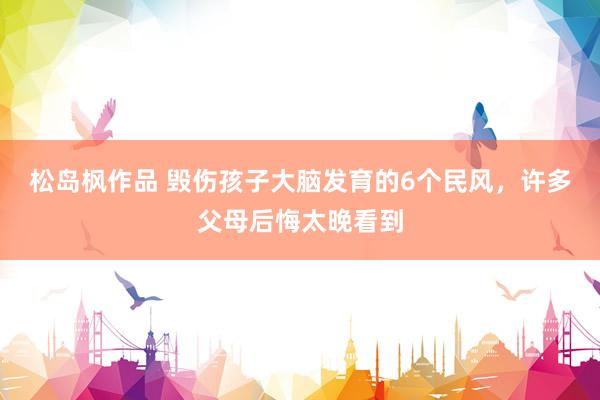 松岛枫作品 毁伤孩子大脑发育的6个民风，许多父母后悔太晚看到
