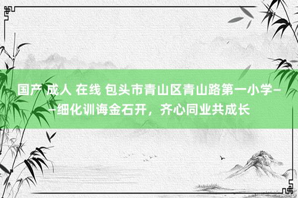 国产 成人 在线 包头市青山区青山路第一小学——细化训诲金石开，齐心同业共成长