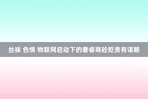 丝袜 色情 物联网启动下的奢睿商砼贬责有谋略