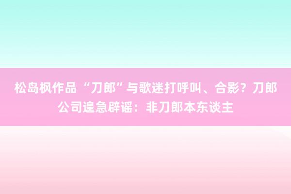 松岛枫作品 “刀郎”与歌迷打呼叫、合影？刀郎公司遑急辟谣：非刀郎本东谈主