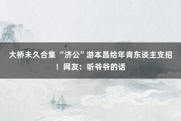 大桥未久合集 “济公”游本昌给年青东谈主支招！网友：听爷爷的话