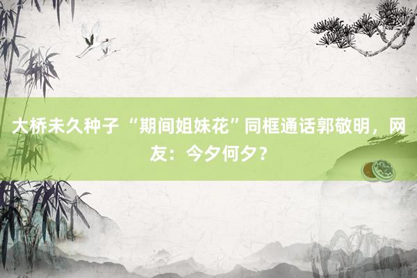 大桥未久种子 “期间姐妹花”同框通话郭敬明，网友：今夕何夕？