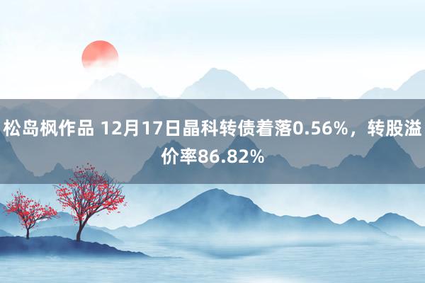 松岛枫作品 12月17日晶科转债着落0.56%，转股溢价率86.82%