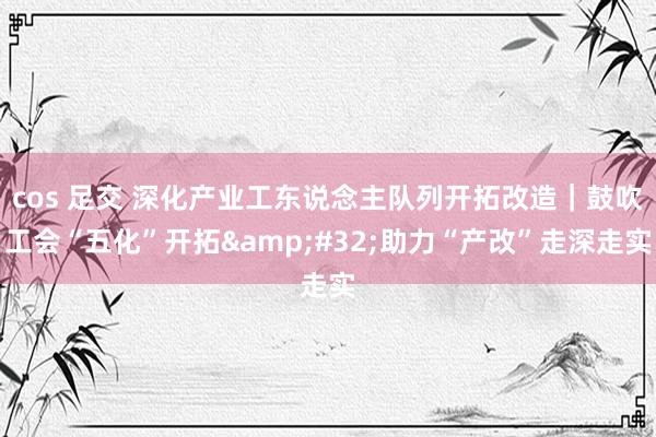 cos 足交 深化产业工东说念主队列开拓改造｜鼓吹工会“五化”开拓&#32;助力“产改”走深走实