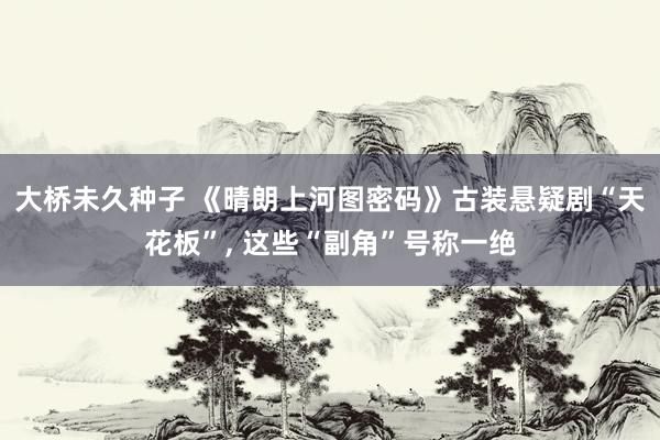 大桥未久种子 《晴朗上河图密码》古装悬疑剧“天花板”， 这些“副角”号称一绝