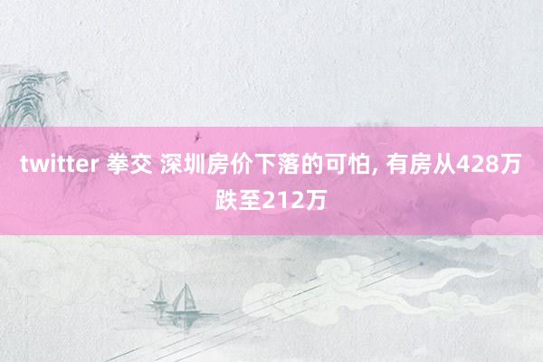 twitter 拳交 深圳房价下落的可怕， 有房从428万跌至212万
