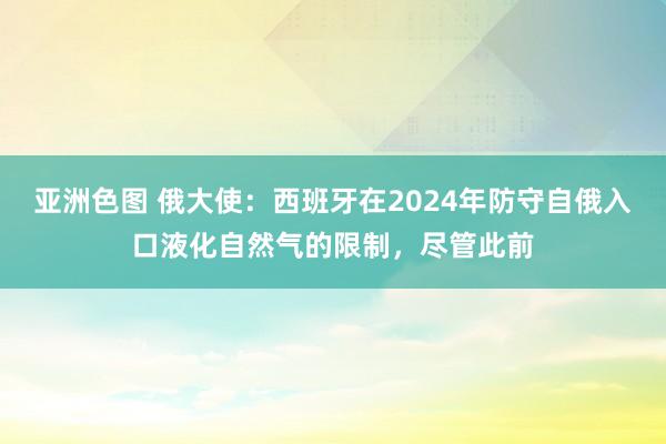 亚洲色图 俄大使：西班牙在2024年防守自俄入口液化自然气的限制，尽管此前