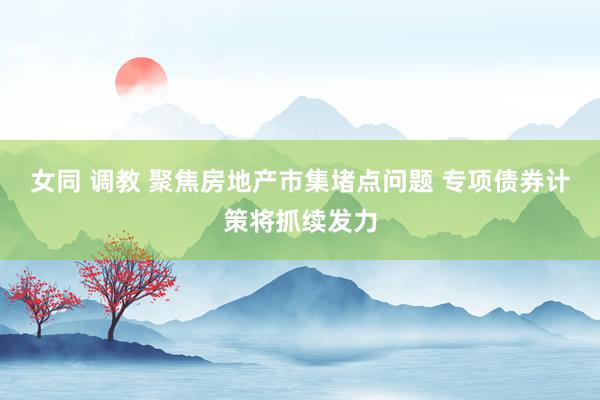 女同 调教 聚焦房地产市集堵点问题 专项债券计策将抓续发力