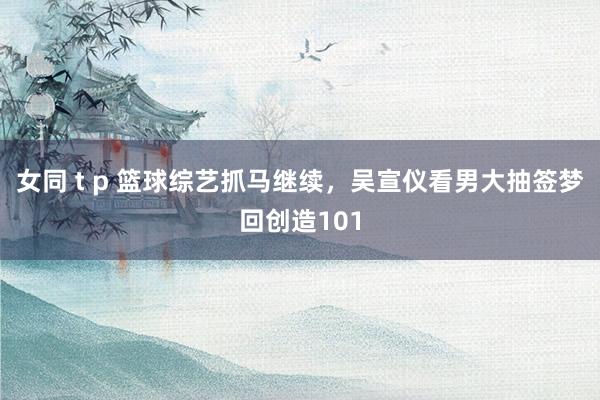 女同 t p 篮球综艺抓马继续，吴宣仪看男大抽签梦回创造101