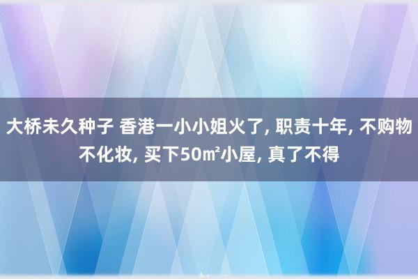 大桥未久种子 香港一小小姐火了， 职责十年， 不购物不化妆， 买下50㎡小屋， 真了不得