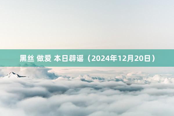 黑丝 做爱 本日辟谣（2024年12月20日）