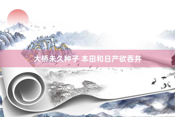 大桥未久种子 本田和日产欲吞并