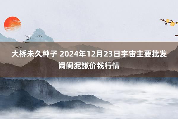 大桥未久种子 2024年12月23日宇宙主要批发阛阓泥鳅价钱行情
