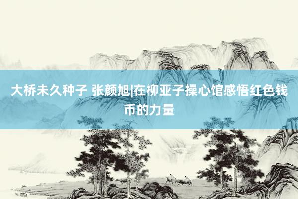 大桥未久种子 张颜旭|在柳亚子操心馆感悟红色钱币的力量