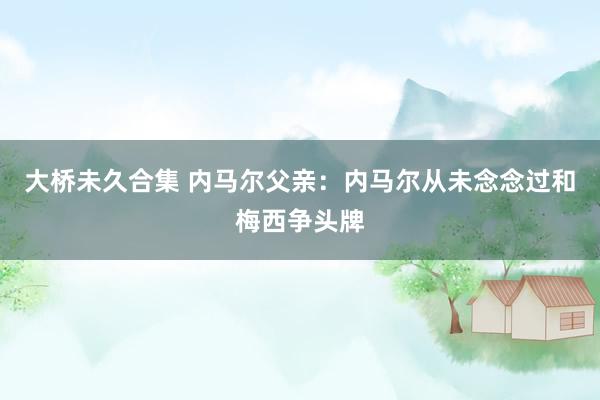 大桥未久合集 内马尔父亲:内马尔从未念念过和梅西争头牌
