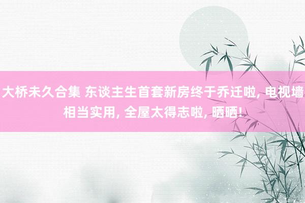 大桥未久合集 东谈主生首套新房终于乔迁啦， 电视墙相当实用， 全屋太得志啦， 晒晒!