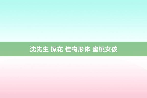 沈先生 探花 佳构形体 蜜桃女孩