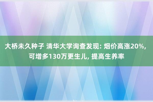 大桥未久种子 清华大学询查发现: 烟价高涨20%， 可增多130万更生儿， 提高生养率