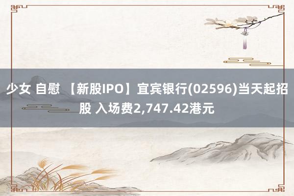少女 自慰 【新股IPO】宜宾银行(02596)当天起招股 入场费2，747.42港元