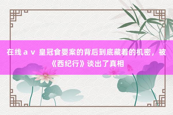 在线ａｖ 皇冠食婴案的背后到底藏着的机密，被《西纪行》谈出了真相