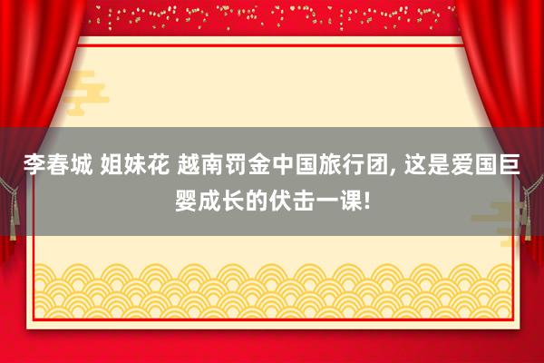 李春城 姐妹花 越南罚金中国旅行团， 这是爱国巨婴成长的伏击一课!