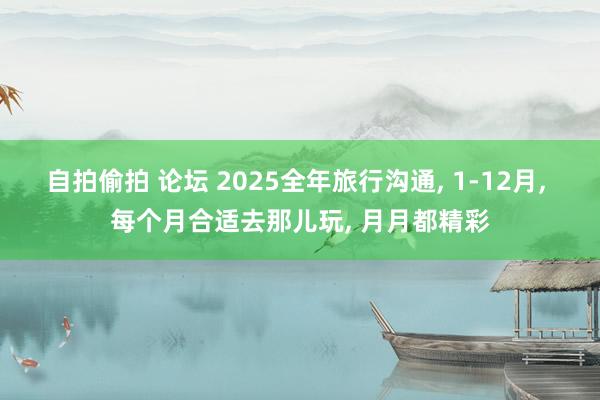 自拍偷拍 论坛 2025全年旅行沟通， 1-12月， 每个月合适去那儿玩， 月月都精彩