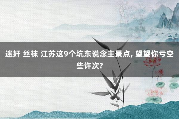 迷奸 丝袜 江苏这9个坑东说念主景点， 望望你亏空些许次?