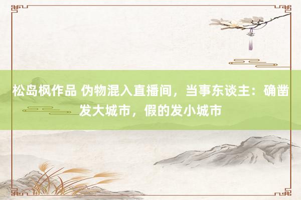 松岛枫作品 伪物混入直播间，当事东谈主：确凿发大城市，假的发小城市
